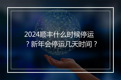 2024顺丰什么时候停运?新年会停运几天时间?