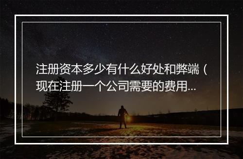 注册资本多少有什么好处和弊端(现在注册一个公司需要的费用)