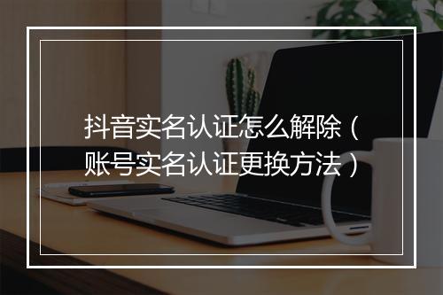 抖音实名认证怎么解除(账号实名认证更换方法)