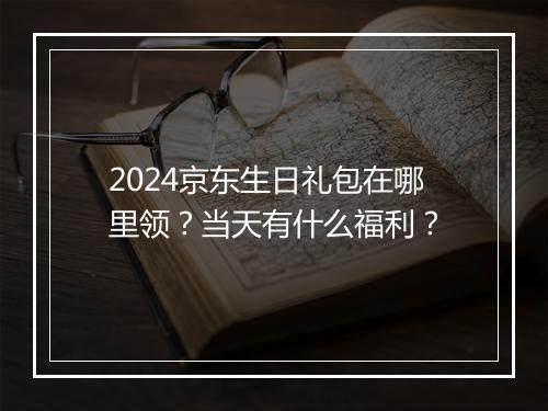 2024京东生日礼包在哪里领?当天有什么福利?