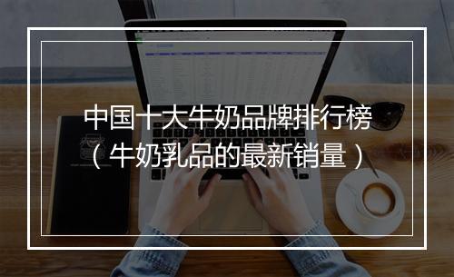 中国十大牛奶品牌排行榜(牛奶乳品的最新销量)
