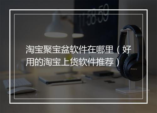 淘宝聚宝盆软件在哪里(好用的淘宝上货软件推荐)