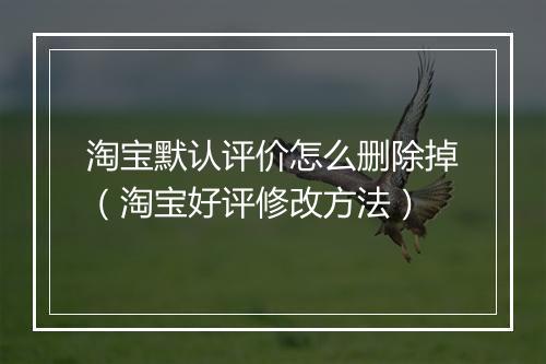 淘宝默认评价怎么删除掉(淘宝好评修改方法)