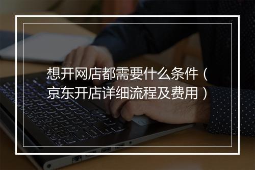 想开网店都需要什么条件(京东开店详细流程及费用)