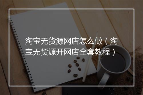 淘宝无货源网店怎么做(淘宝无货源开网店全套教程)