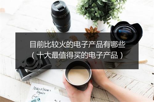目前比较火的电子产品有哪些(十大最值得买的电子产品)