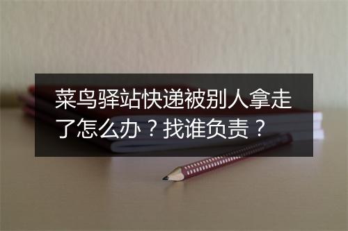 菜鸟驿站快递被别人拿走了怎么办?找谁负责?