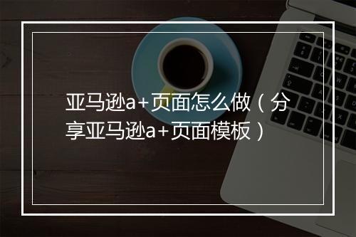 亚马逊a+页面怎么做(分享亚马逊a+页面模板)