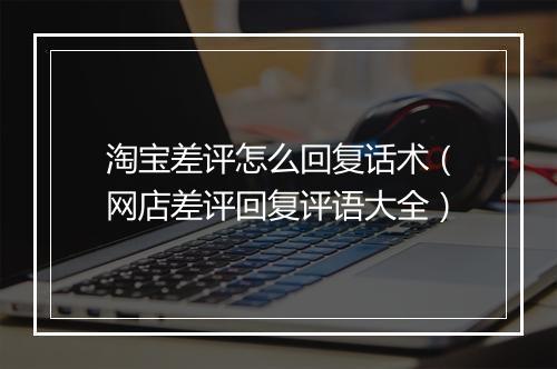 淘宝差评怎么回复话术(网店差评回复评语大全)