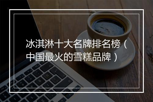 冰淇淋十大名牌排名榜(中国最火的雪糕品牌)