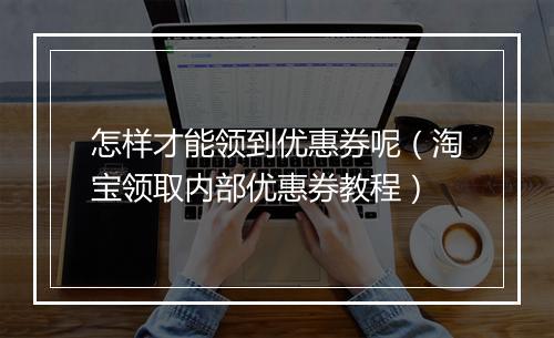 怎样才能领到优惠券呢(淘宝领取内部优惠券教程)