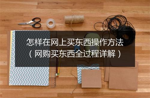 怎样在网上买东西操作方法(网购买东西全过程详解)