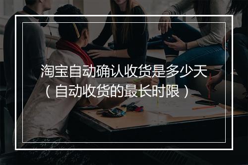 淘宝自动确认收货是多少天(自动收货的最长时限)