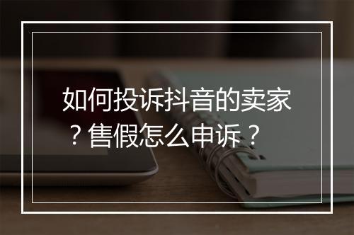 如何投诉抖音的卖家?售假怎么申诉?