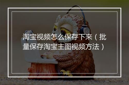 淘宝视频怎么保存下来(批量保存淘宝主图视频方法)