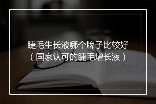 睫毛生长液哪个牌子比较好(国家认可的睫毛增长液)
