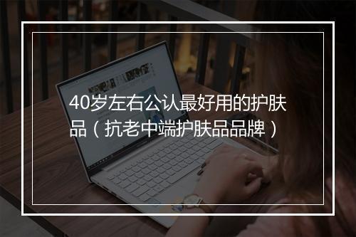 40岁左右公认最好用的护肤品(抗老中端护肤品品牌)