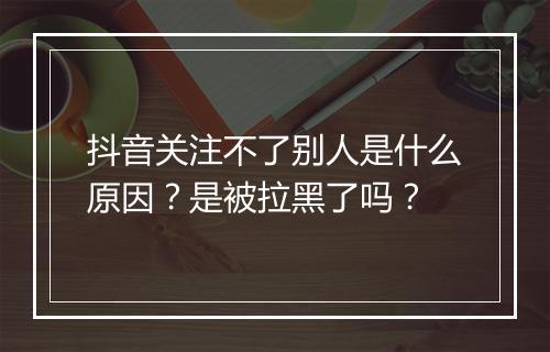 抖音关注不了别人是什么原因?是被拉黑了吗?