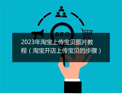 2023年淘宝上传宝贝图片教程(淘宝开店上传宝贝的步骤)
