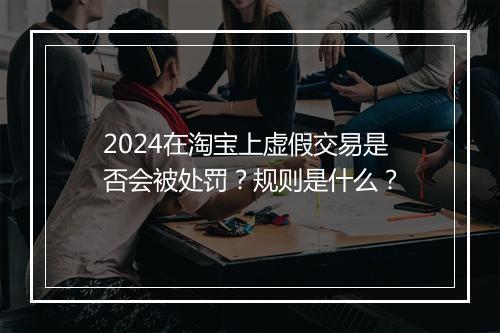 2024在淘宝上虚假交易是否会被处罚?规则是什么?