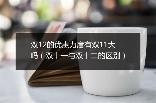 双12的优惠力度有双11大吗(双十一与双十二的区别)