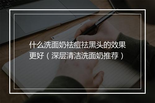 什么洗面奶祛痘祛黑头的效果更好(深层清洁洗面奶推荐)