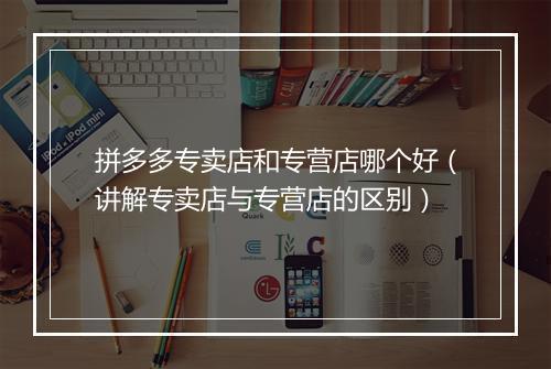 拼多多专卖店和专营店哪个好(讲解专卖店与专营店的区别)