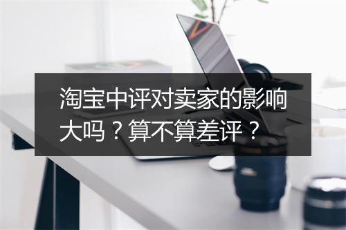 淘宝中评对卖家的影响大吗?算不算差评?