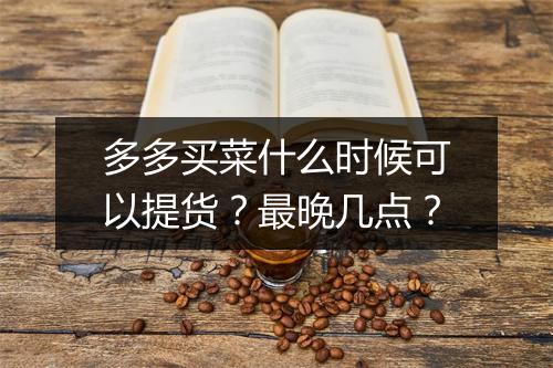 多多买菜什么时候可以提货?最晚几点?