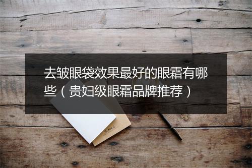 去皱眼袋效果最好的眼霜有哪些(贵妇级眼霜品牌推荐)