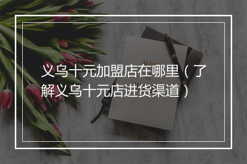 义乌十元加盟店在哪里(了解义乌十元店进货渠道)