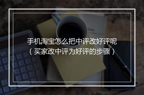 手机淘宝怎么把中评改好评呢(买家改中评为好评的步骤)