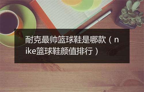 耐克最帅篮球鞋是哪款(nike篮球鞋颜值排行)