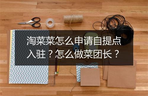 淘菜菜怎么申请自提点入驻?怎么做菜团长?