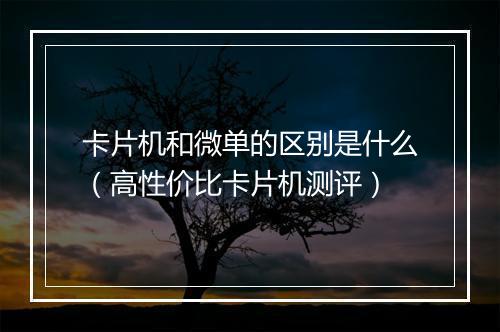 卡片机和微单的区别是什么(高性价比卡片机测评)
