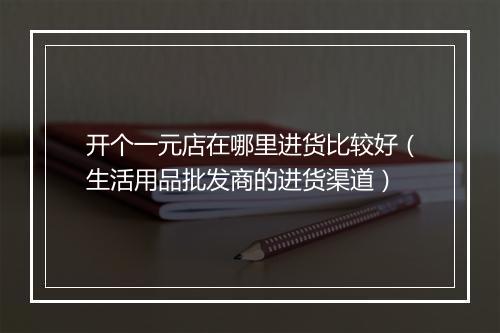 开个一元店在哪里进货比较好(生活用品批发商的进货渠道)