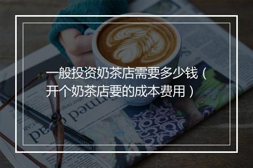 一般投资奶茶店需要多少钱(开个奶茶店要的成本费用)