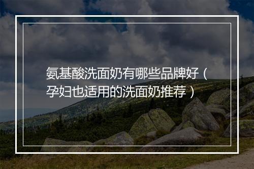 氨基酸洗面奶有哪些品牌好(孕妇也适用的洗面奶推荐)