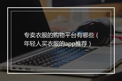 专卖衣服的购物平台有哪些(年轻人买衣服的app推荐)