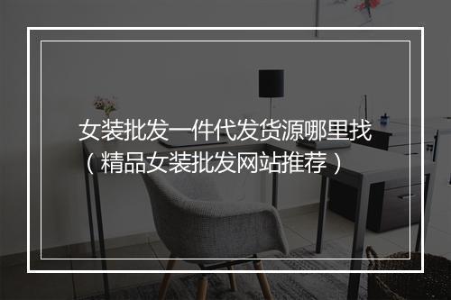 女装批发一件代发货源哪里找(精品女装批发网站推荐)
