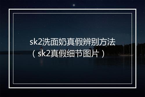 sk2洗面奶真假辨别方法(sk2真假细节图片)