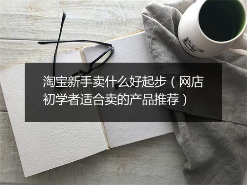 淘宝新手卖什么好起步(网店初学者适合卖的产品推荐)
