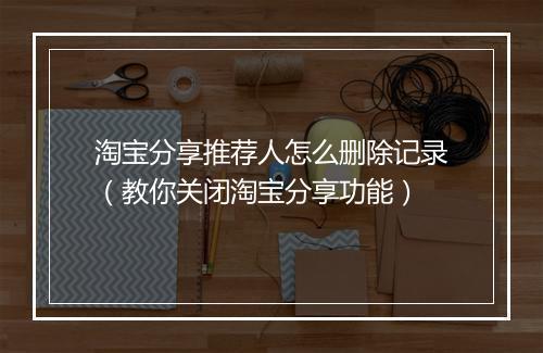 淘宝分享推荐人怎么删除记录(教你关闭淘宝分享功能)