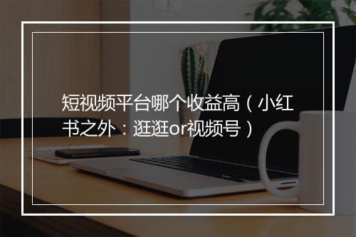 短视频平台哪个收益高(小红书之外:逛逛or视频号)