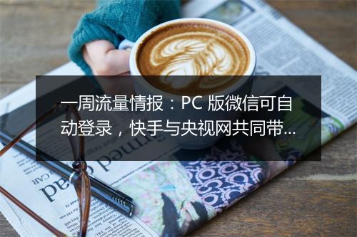 一周流量情报:PC 版微信可自动登录,快手与央视网共同带货 GMV 超千万,福建莆田鞋企业有序重启...