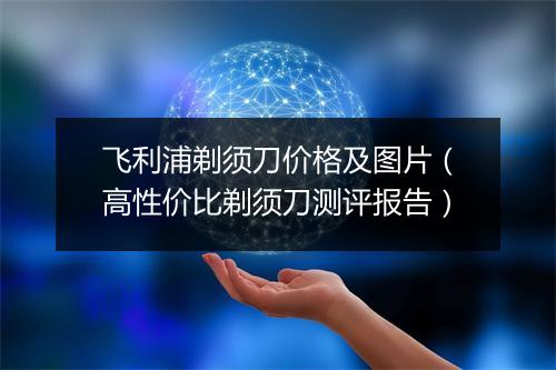 飞利浦剃须刀价格及图片(高性价比剃须刀测评报告)