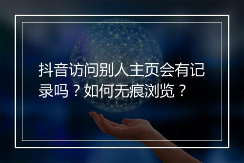 抖音访问别人主页会有记录吗?如何无痕浏览?