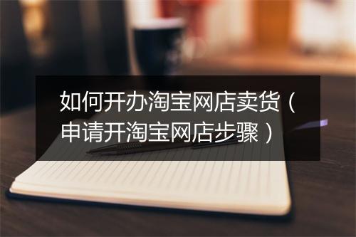 如何开办淘宝网店卖货(申请开淘宝网店步骤)
