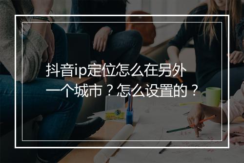抖音ip定位怎么在另外一个城市?怎么设置的?