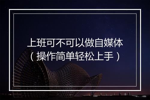 上班可不可以做自媒体(操作简单轻松上手)